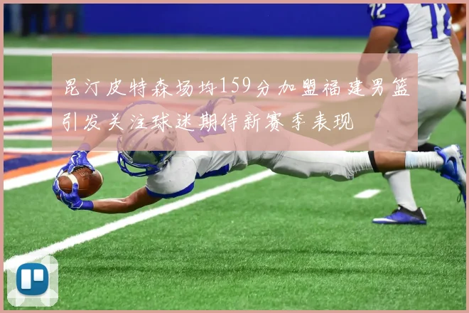 昆汀皮特森场均159分加盟福建男篮引发关注球迷期待新赛季表现