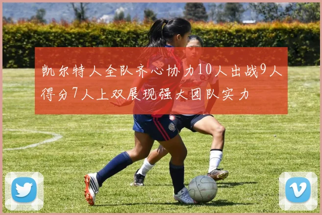 凯尔特人全队齐心协力10人出战9人得分7人上双展现强大团队实力