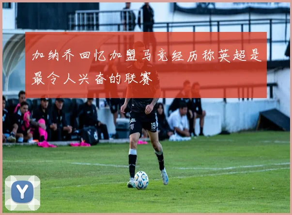 加纳乔回忆加盟马竞经历称英超是最令人兴奋的联赛