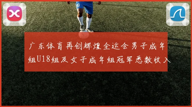 广东体育再创辉煌全运会男子成年组U18组及女子成年组冠军悉数收入囊中