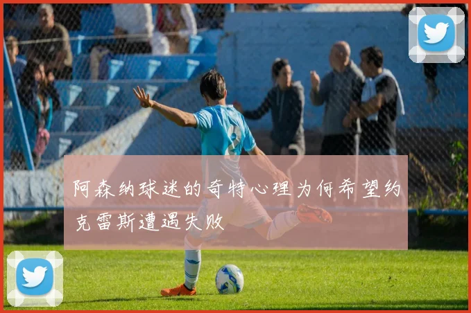 阿森纳球迷的奇特心理为何希望约克雷斯遭遇失败