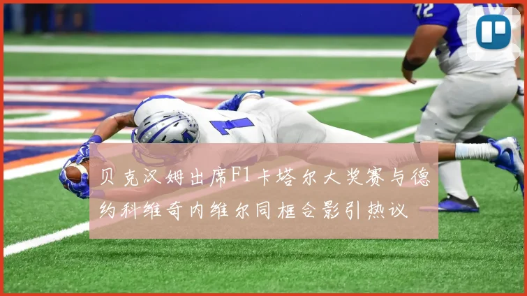 贝克汉姆出席F1卡塔尔大奖赛与德约科维奇内维尔同框合影引热议