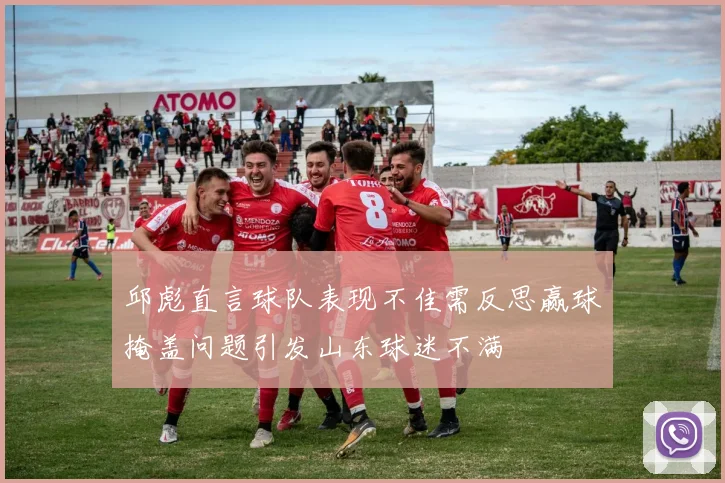 邱彪直言球队表现不佳需反思赢球掩盖问题引发山东球迷不满