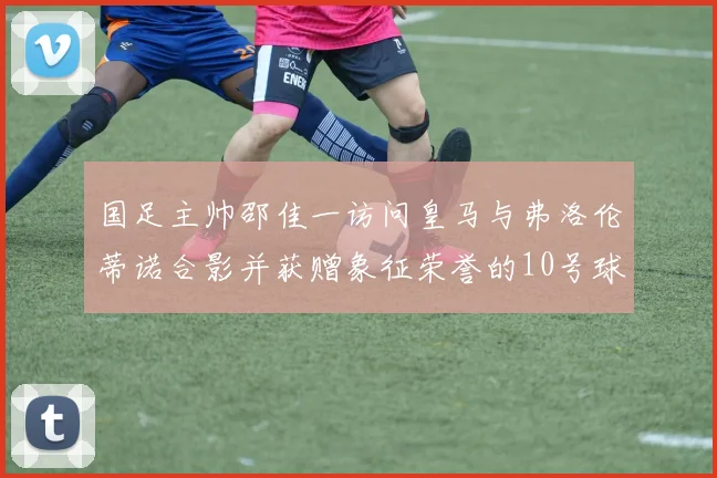 国足主帅邵佳一访问皇马与弗洛伦蒂诺合影并获赠象征荣誉的10号球衣