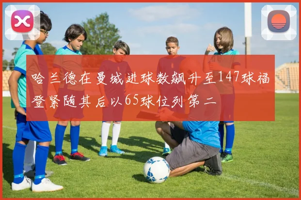 哈兰德在曼城进球数飙升至147球福登紧随其后以65球位列第二