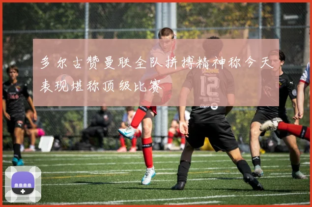 多尔古赞曼联全队拼搏精神称今天表现堪称顶级比赛