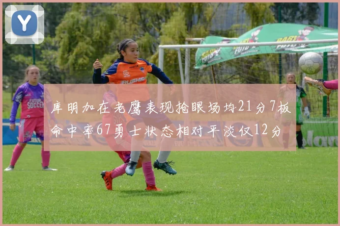 库明加在老鹰表现抢眼场均21分7板命中率67勇士状态相对平淡仅12分5板