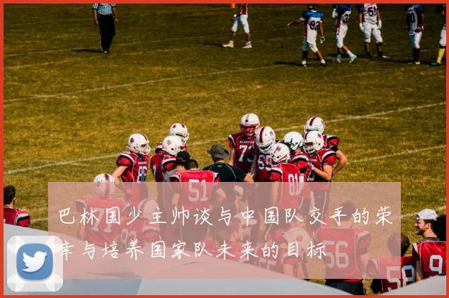巴林国少主帅谈与中国队交手的荣幸与培养国家队未来的目标