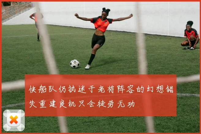 快船队仍执迷于老将阵容的幻想错失重建良机只会徒劳无功