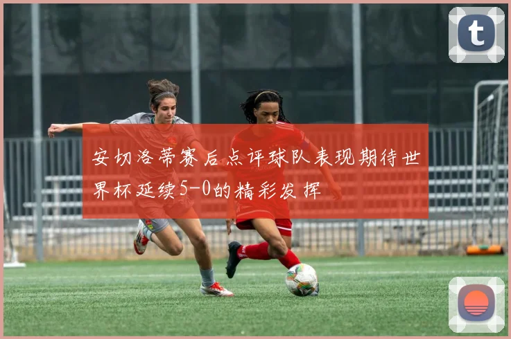 安切洛蒂赛后点评球队表现期待世界杯延续5-0的精彩发挥