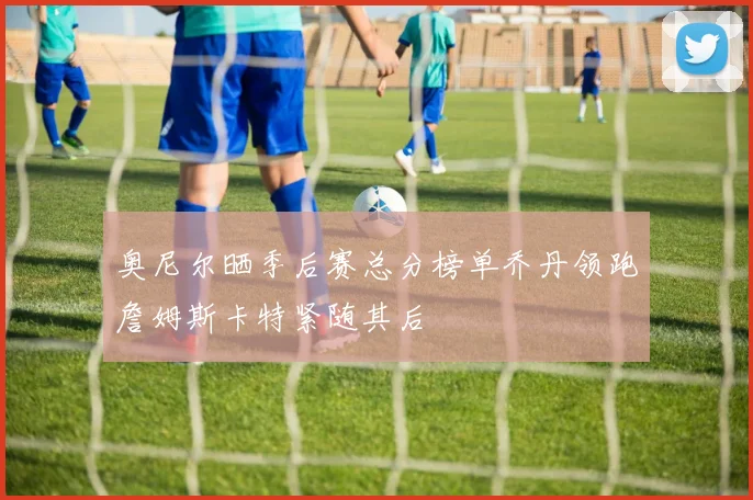奥尼尔晒季后赛总分榜单乔丹领跑詹姆斯卡特紧随其后