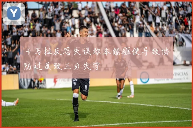 卡马拉反思失误称本能驱使导致协防过度致三分失守