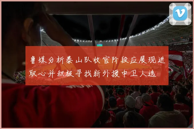 鲁媒分析泰山队收官阶段应展现进取心并积极寻找新外援中卫人选