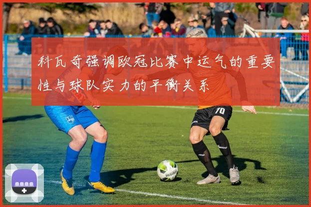 科瓦奇强调欧冠比赛中运气的重要性与球队实力的平衡关系