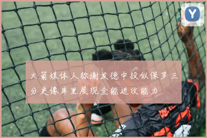 火箭媒体人称谢泼德中投似保罗三分更像库里展现全能进攻能力