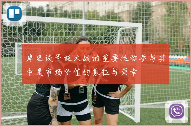 库里谈圣诞大战的重要性称参与其中是市场价值的象征与荣幸