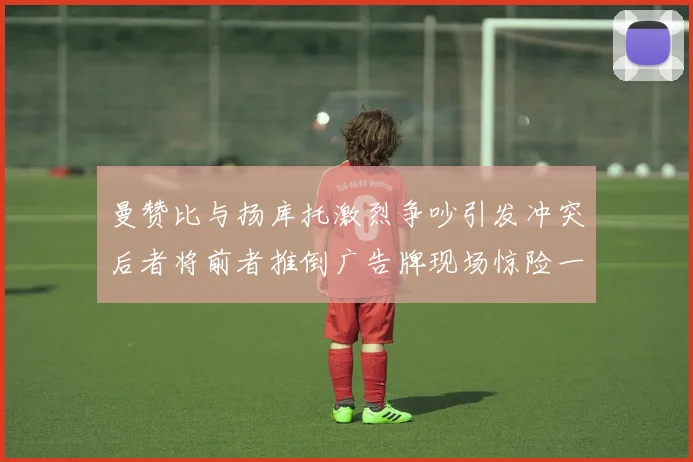 曼赞比与扬库托激烈争吵引发冲突后者将前者推倒广告牌现场惊险一幕