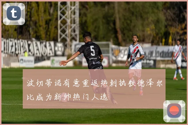 波切蒂诺有意重返热刺执教德泽尔比成为新帅热门人选
