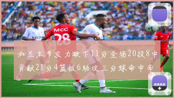 加兰末节发力砍下11分全场20投8中贡献21分4篮板6助攻三分球命中率高达375