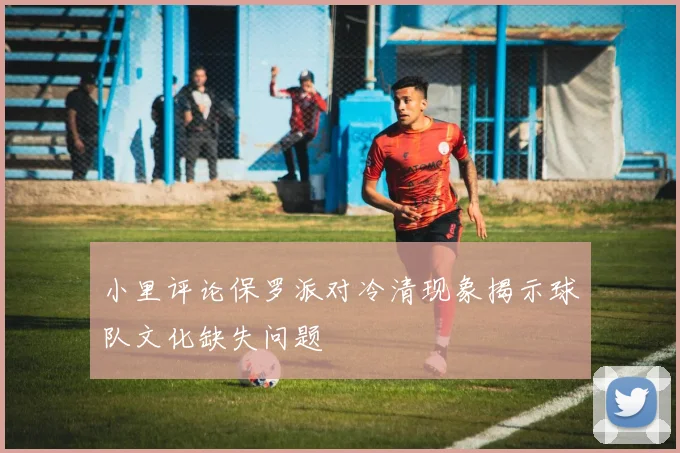 小里评论保罗派对冷清现象揭示球队文化缺失问题
