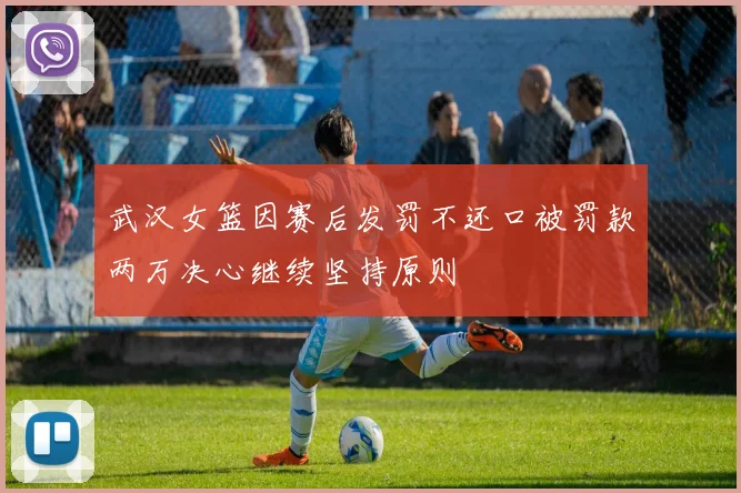 武汉女篮因赛后发罚不还口被罚款两万决心继续坚持原则