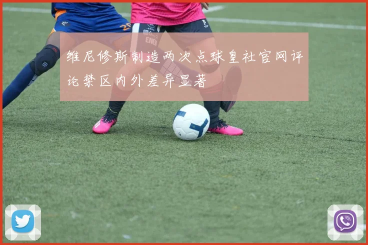 维尼修斯制造两次点球皇社官网评论禁区内外差异显著