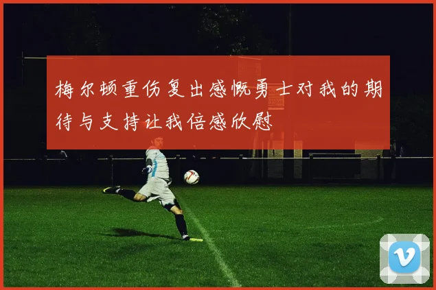 梅尔顿重伤复出感慨勇士对我的期待与支持让我倍感欣慰