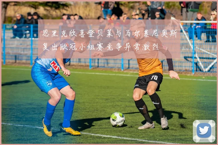 恩里克欣喜登贝莱与马尔基尼奥斯复出欧冠小组赛竞争异常激烈