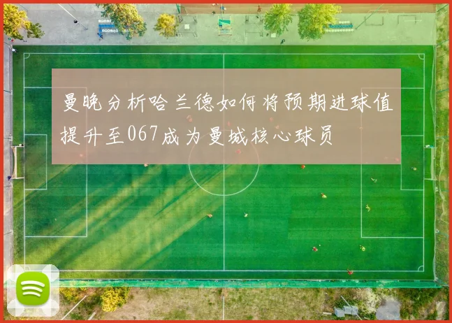 曼晚分析哈兰德如何将预期进球值提升至067成为曼城核心球员