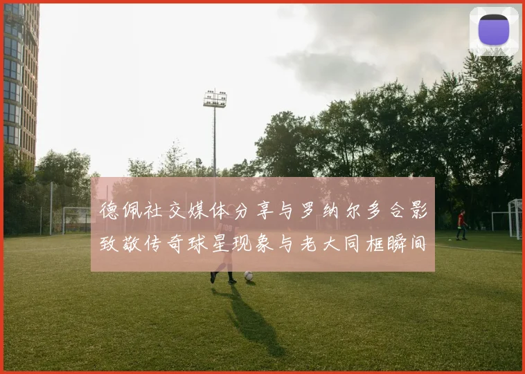 德佩社交媒体分享与罗纳尔多合影致敬传奇球星现象与老大同框瞬间